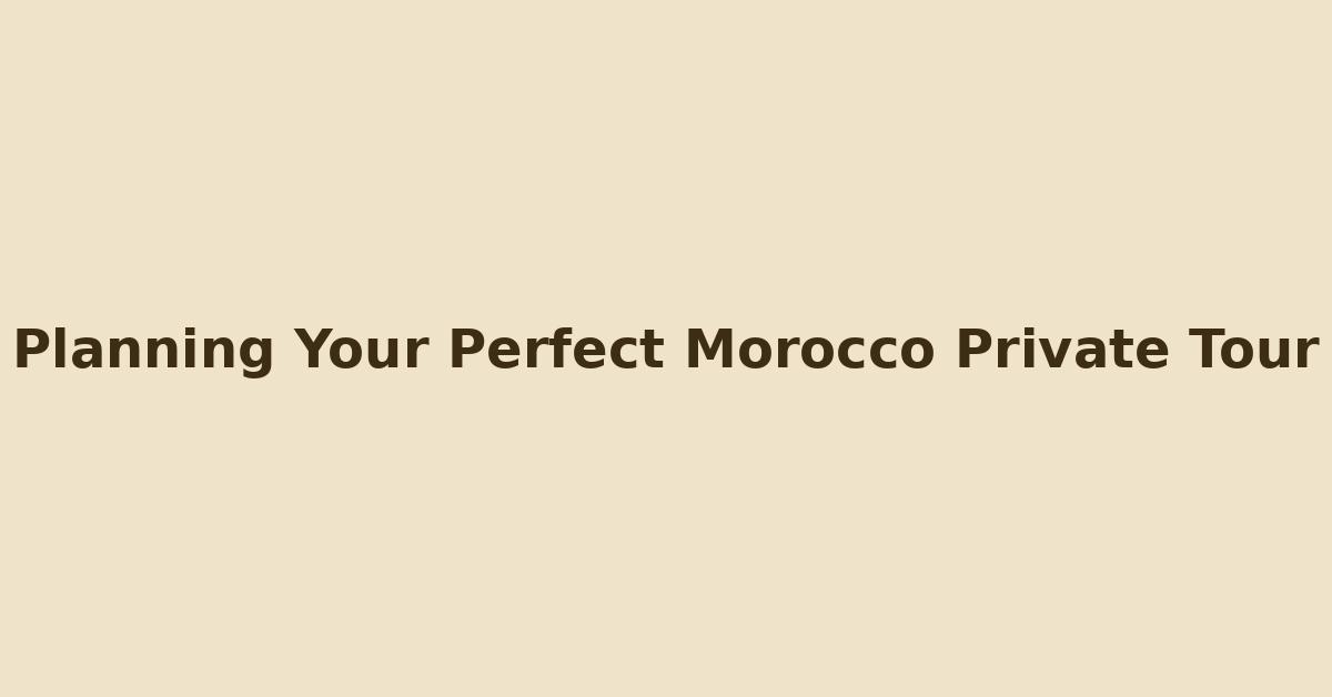 Title image that reads 'Planning Your Perfect Morocco Private Tour' on a warm Moroccan background